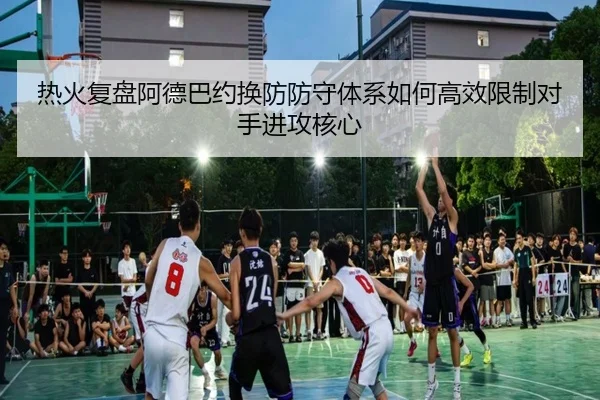 热火复盘阿德巴约换防防守体系如何高效限制对手进攻核心