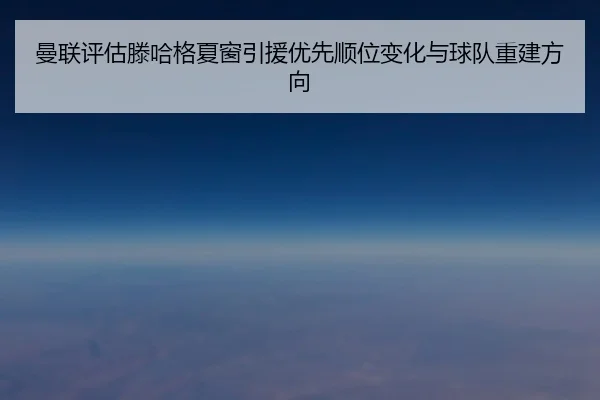 曼联评估滕哈格夏窗引援优先顺位变化与球队重建方向（okooo）