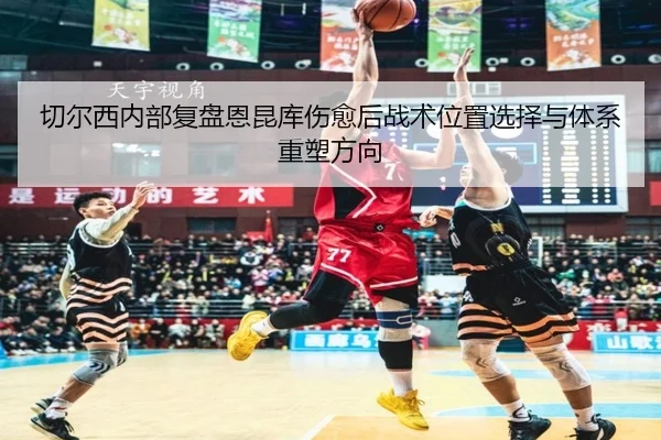 切尔西内部复盘恩昆库伤愈后战术位置选择与体系重塑方向（okooo）