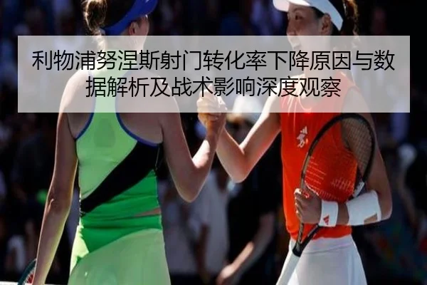 利物浦努涅斯射门转化率下降原因与数据解析及战术影响深度观察