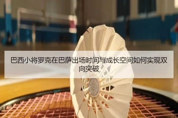 巴西小将罗克在巴萨出场时间与成长空间如何实现双向突破