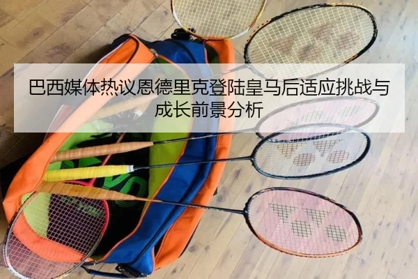 巴西媒体热议恩德里克登陆皇马后适应挑战与成长前景分析