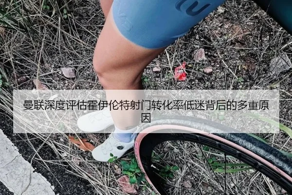 曼联深度评估霍伊伦特射门转化率低迷背后的多重原因