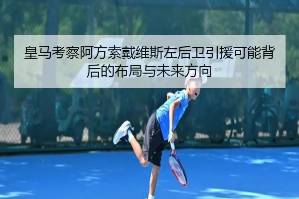 皇马考察阿方索戴维斯左后卫引援可能背后的布局与未来方向