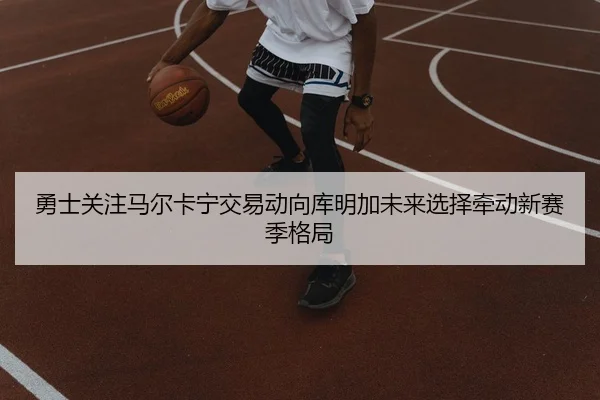 勇士关注马尔卡宁交易动向库明加未来选择牵动新赛季格局