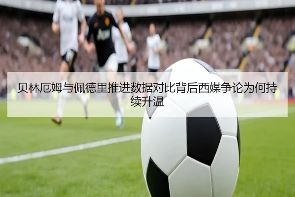 贝林厄姆与佩德里推进数据对比背后西媒争论为何持续升温