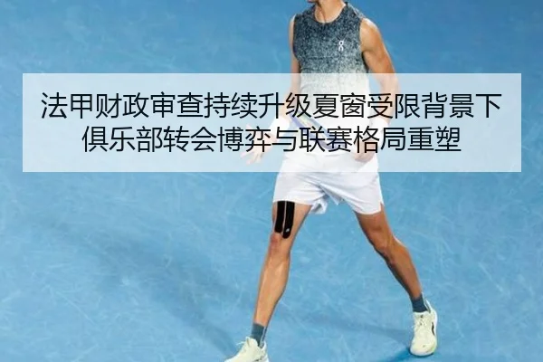 法甲财政审查持续升级夏窗受限背景下俱乐部转会博弈与联赛格局重塑