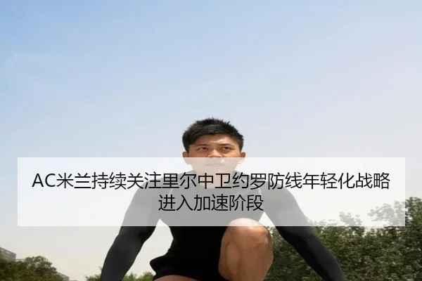 AC米兰持续关注里尔中卫约罗防线年轻化战略进入加速阶段